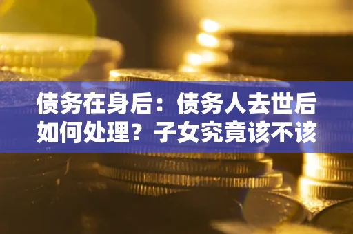 北京债务在身后：债务人去世后如何处理？子女究竟该不该还钱？