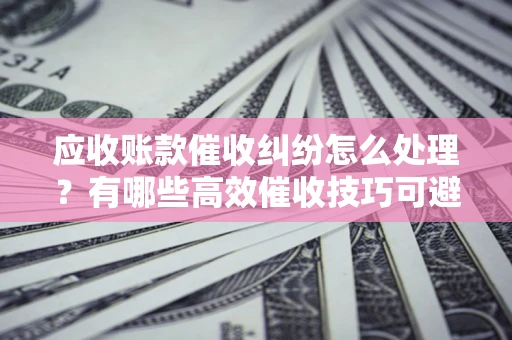 北京应收账款催收纠纷怎么处理？有哪些高效催收技巧可避免坏账？